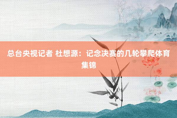 总台央视记者 杜想源：记念决赛的几轮攀爬体育集锦