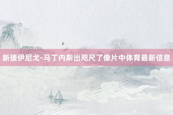 新援伊尼戈-马丁内斯出咫尺了像片中体育最新信息