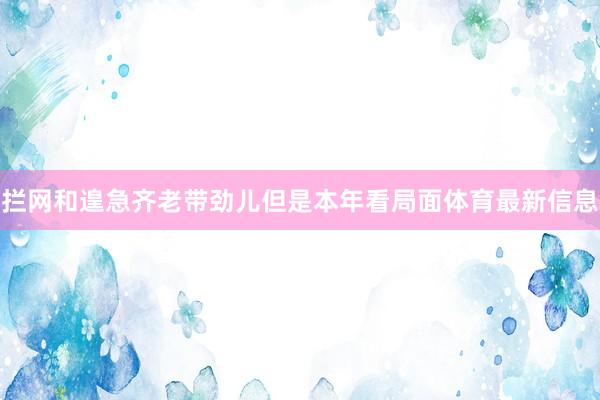 拦网和遑急齐老带劲儿但是本年看局面体育最新信息