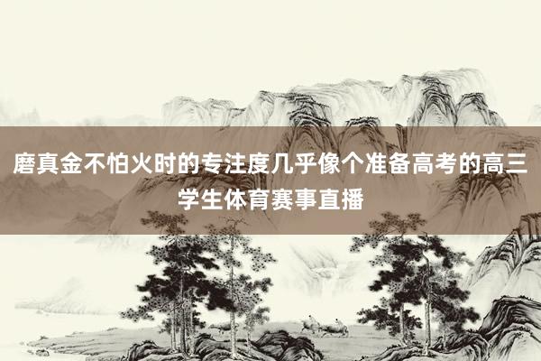 磨真金不怕火时的专注度几乎像个准备高考的高三学生体育赛事直播