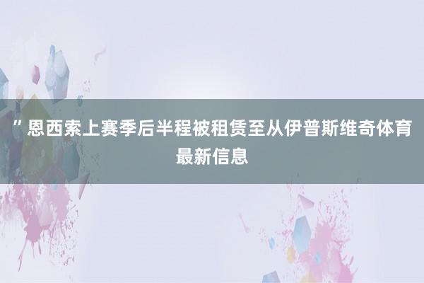 ”恩西索上赛季后半程被租赁至从伊普斯维奇体育最新信息