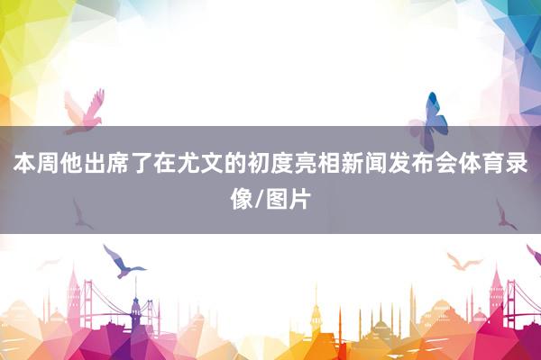 本周他出席了在尤文的初度亮相新闻发布会体育录像/图片