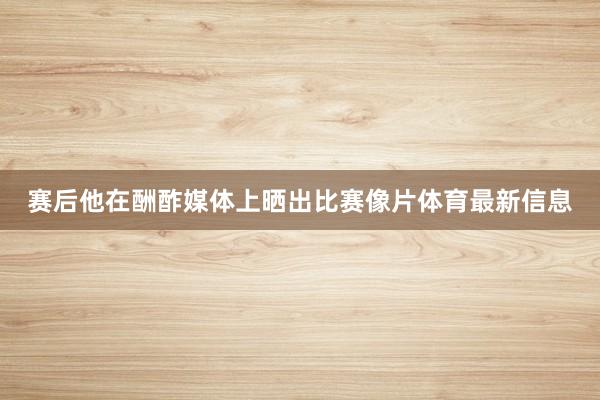 赛后他在酬酢媒体上晒出比赛像片体育最新信息