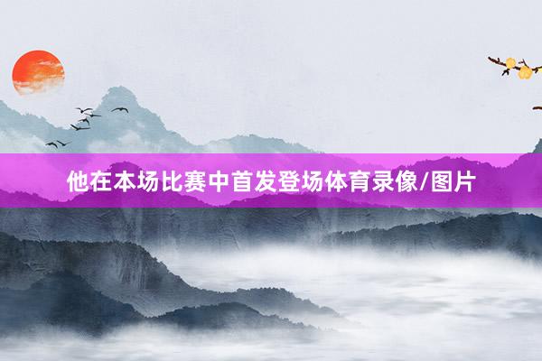 他在本场比赛中首发登场体育录像/图片