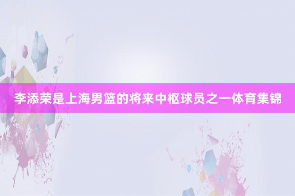 李添荣是上海男篮的将来中枢球员之一体育集锦