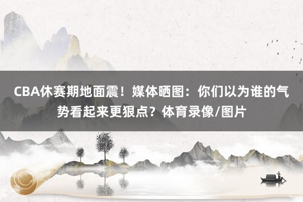 CBA休赛期地面震！媒体晒图：你们以为谁的气势看起来更狠点？